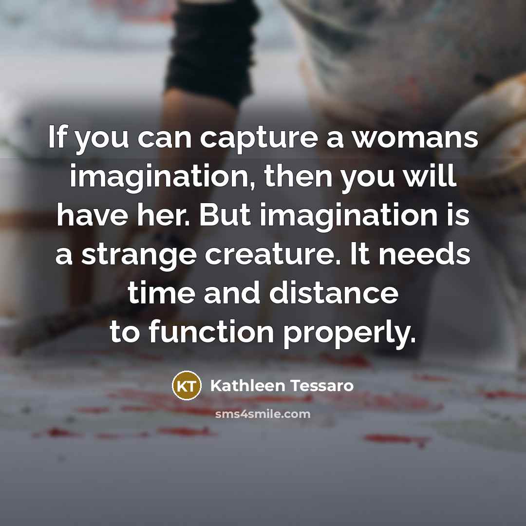 “If you can capture a womans imagination, then you will have her. But imagination is a strange creature. It needs time and distance to function properly.” quote by Kathleen Tessaro
