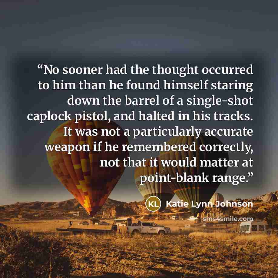 “No sooner had the thought occurred to him than he found himself staring down the barrel of a single-shot caplock pistol, and halted in his tracks. It was not a particularly accurate weapon if he remembered correctly, not that it would matter at point-blank range.” quote by Katie Lynn Johnson