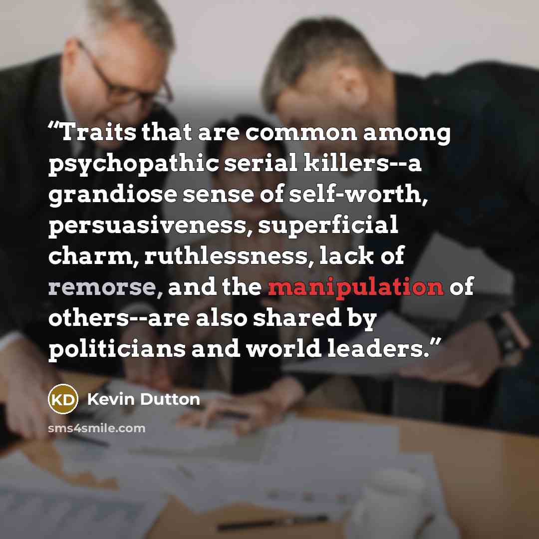 “Traits that are common among psychopathic serial killers--a grandiose sense of self-worth, persuasiveness, superficial charm, ruthlessness, lack of remorse, and the manipulation of others--are also shared by politicians and world leaders.” quote by Kevin Dutton