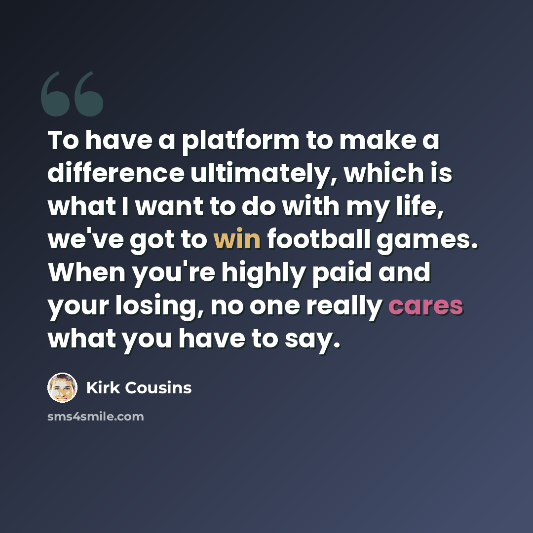 “To have a platform to make a difference ultimately, which is what I want to do with my life, we've got to win football games. When you're highly paid and your losing, no one really cares what you have to say.” quote by Kirk Cousins