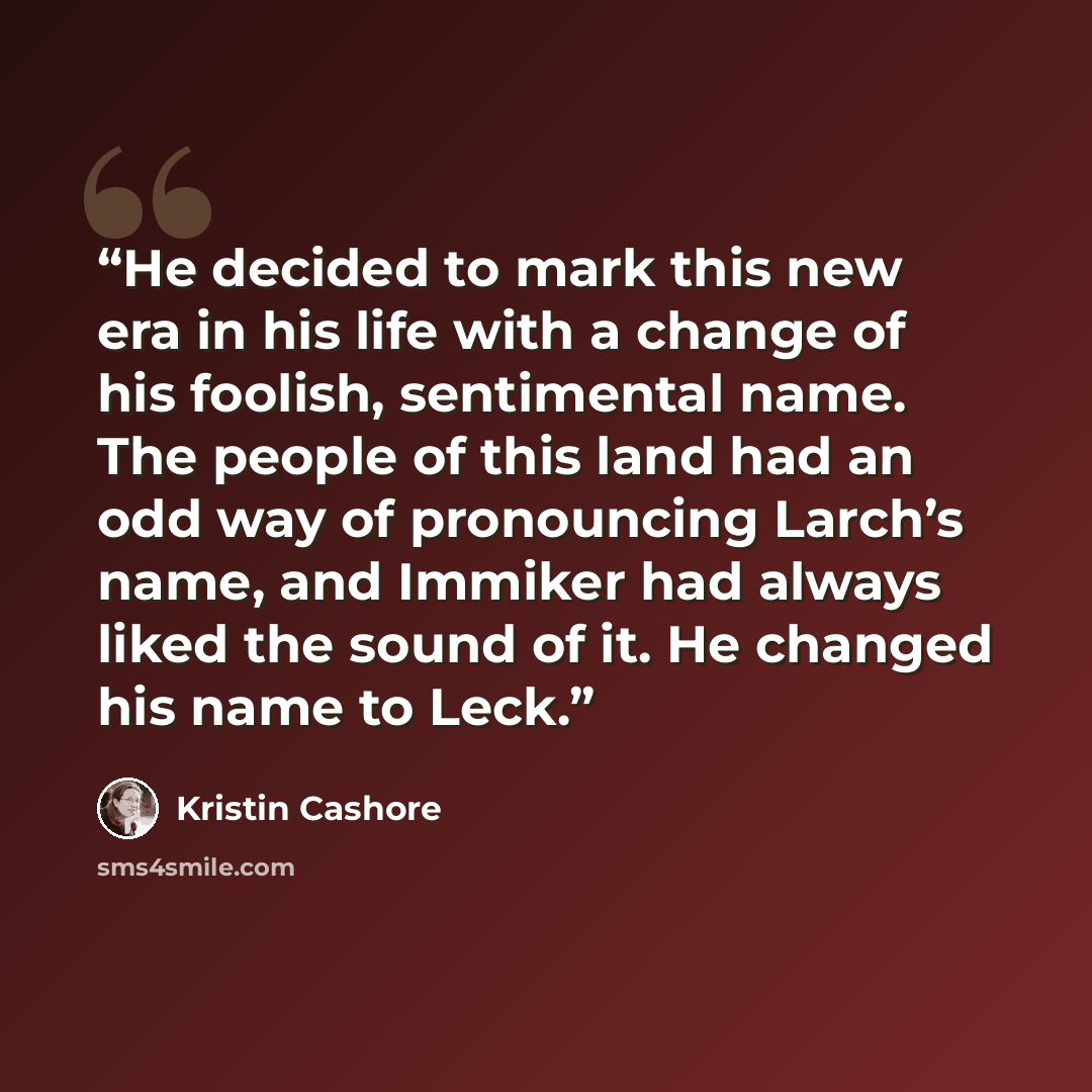 “He decided to mark this new era in his life with a change of his foolish, sentimental name. The people of this land had an odd way of pronouncing Larch’s name, and Immiker had always liked the sound of it. He changed his name to Leck.” quote by Kristin Cashore