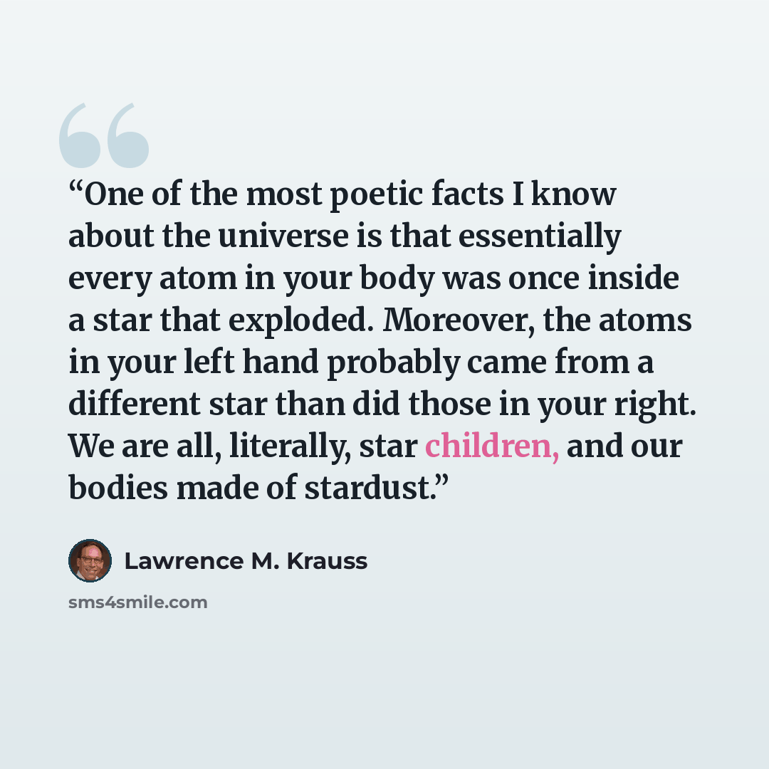 “One of the most poetic facts I know about the universe is that essentially every atom in your body was once inside a star that exploded. Moreover, the atoms in your left hand probably came from a different star than did those in your right. We are all, literally, star children, and our bodies made…” quote by Lawrence M. Krauss