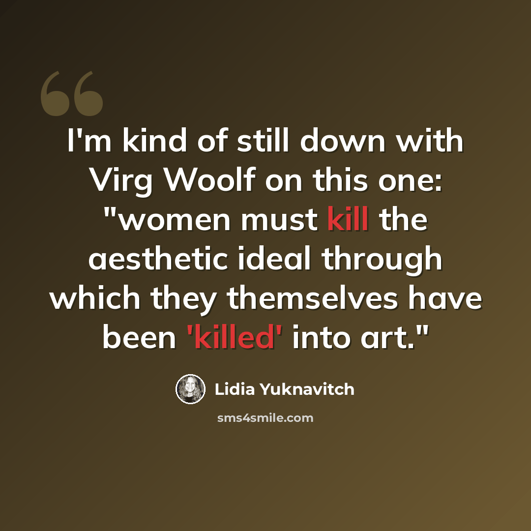 “I'm kind of still down with Virg Woolf on this one: "women must kill the aesthetic ideal through which they themselves have been 'killed' into art."” quote by Lidia Yuknavitch