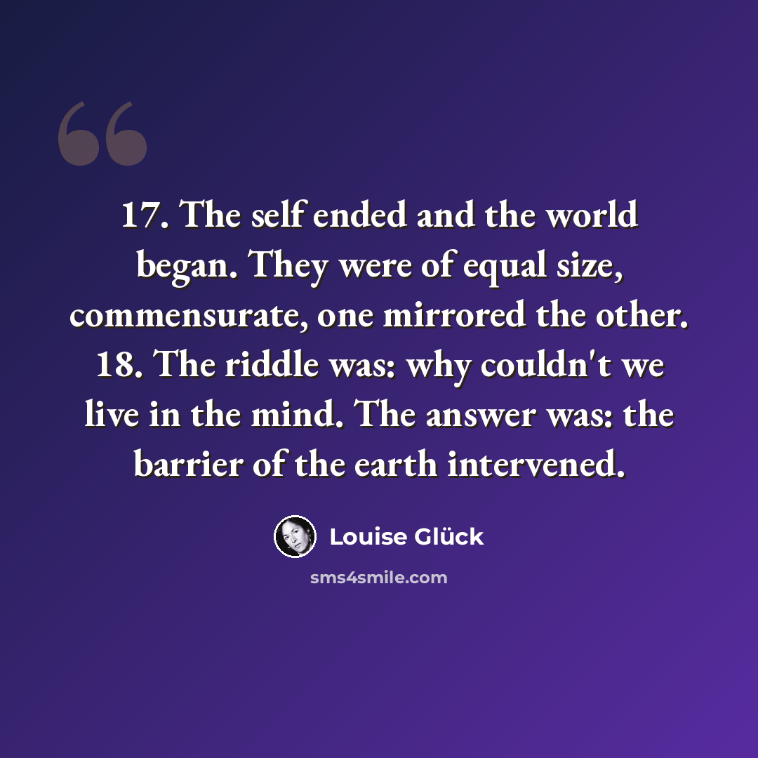 “17. The self ended and the world began. They were of equal size, commensurate, one mirrored the other. 18. The riddle was: why couldn't we live in the mind. The answer was: the barrier of the earth intervened.” quote by Louise Glück