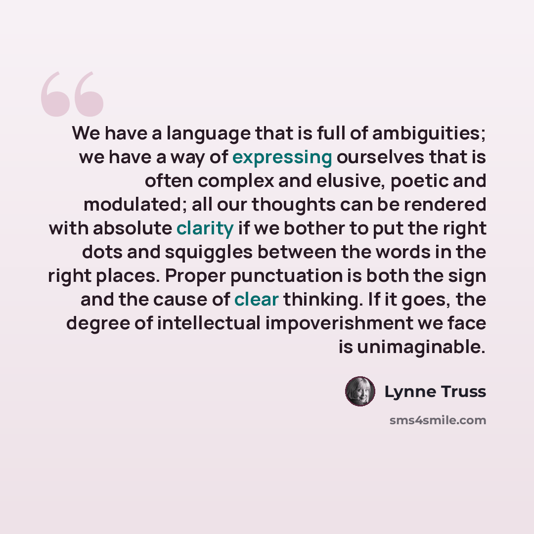 “We have a language that is full of ambiguities; we have a way of expressing ourselves that is often complex and elusive, poetic and modulated; all our thoughts can be rendered with absolute clarity if we bother to put the right dots and squiggles between the words in the right places. Proper…” quote by Lynne Truss