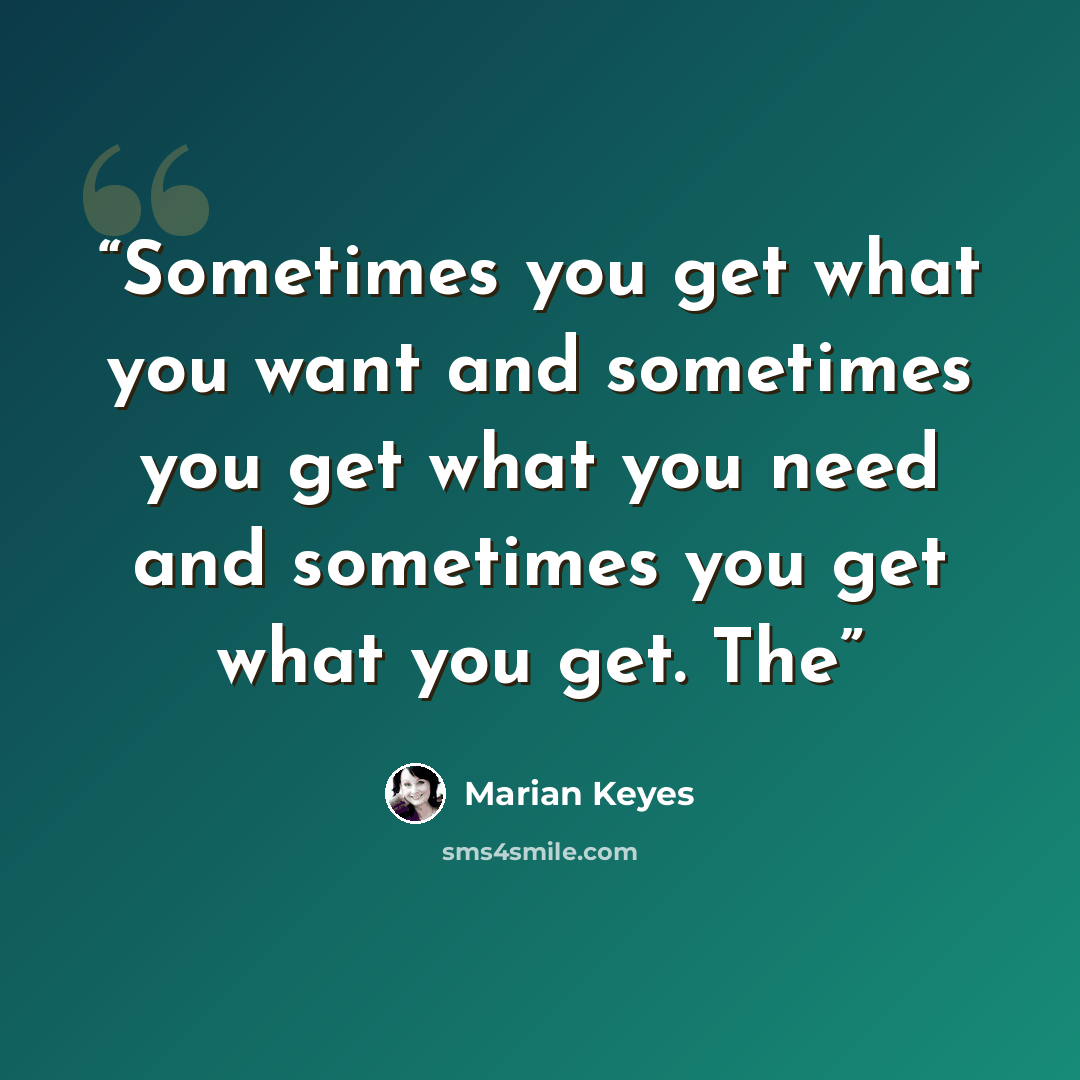 “Sometimes you get what you want and sometimes you get what you need and sometimes you get what you get. The” quote by Marian Keyes