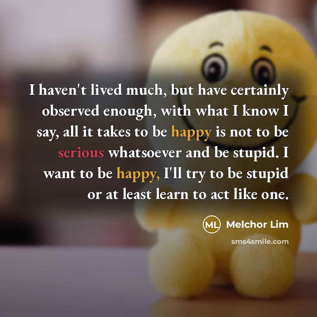 “I haven't lived much, but have certainly observed enough, with what I know I say, all it takes to be happy is not to be serious whatsoever and be stupid. I want to be happy, I'll try to be stupid or at least learn to act like one.” quote by Melchor Lim
