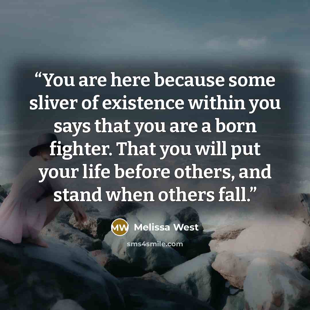 “You are here because some sliver of existence within you says that you are a born fighter. That you will put your life before others, and stand when others fall.” quote by Melissa West