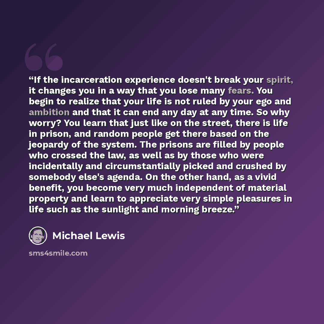 “If the incarceration experience doesn't break your spirit, it changes you in a way that you lose many fears. You begin to realize that your life is not ruled by your ego and ambition and that it can end any day at any time. So why worry? You learn that just like on the street, there is life in…” quote by Michael Lewis