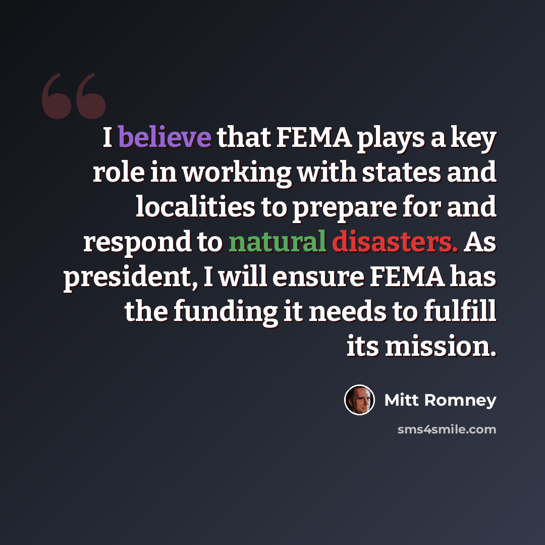 “I believe that FEMA plays a key role in working with states and localities to prepare for and respond to natural disasters. As president, I will ensure FEMA has the funding it needs to fulfill its mission.” quote by Mitt Romney
