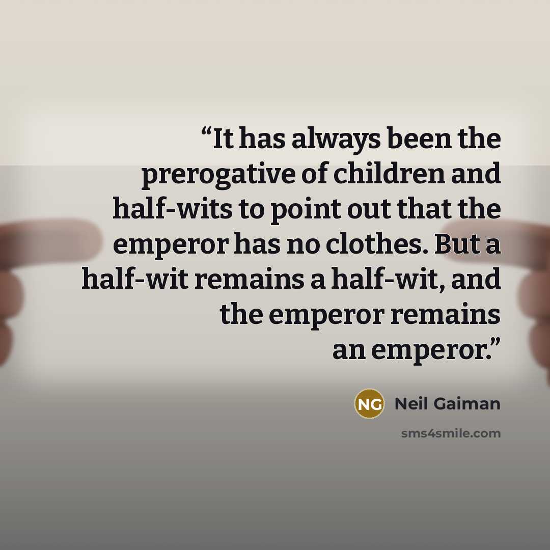 “It has always been the prerogative of children and half-wits to point out that the emperor has no clothes. But a half-wit remains a half-wit, and the emperor remains an emperor.” quote by Neil Gaiman