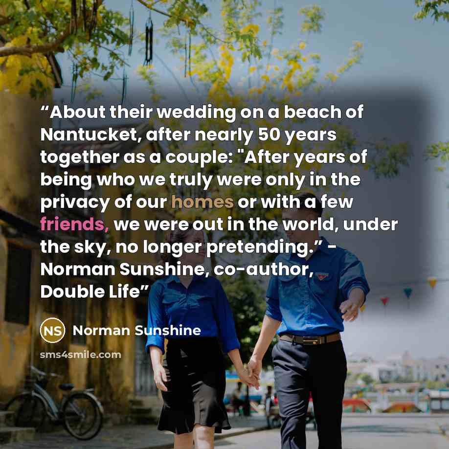“About their wedding on a beach of Nantucket, after nearly 50 years together as a couple: "After years of being who we truly were only in the privacy of our homes or with a few friends, we were out in the world, under the sky, no longer pretending.” - Norman Sunshine, co-author, Double Life” quote by Norman Sunshine