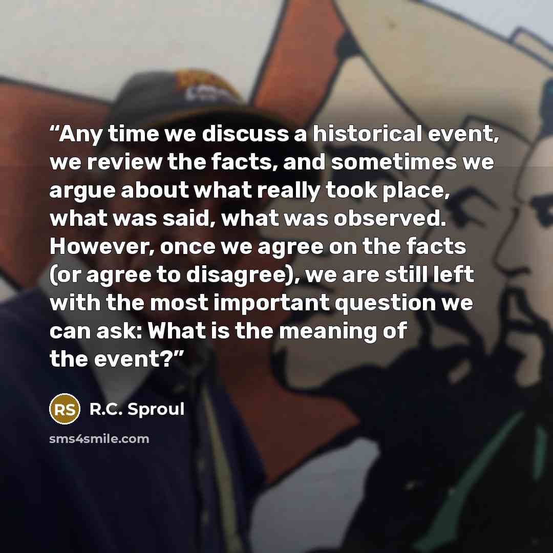 “Any time we discuss a historical event, we review the facts, and sometimes we argue about what really took place, what was said, what was observed. However, once we agree on the facts (or agree to disagree), we are still left with the most important question we can ask: What is the meaning of the…” quote by R.C. Sproul