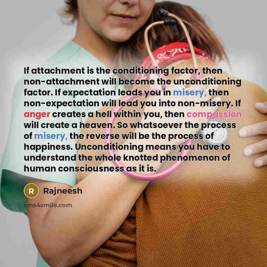 “If attachment is the conditioning factor, then non-attachment will become the unconditioning factor. If expectation leads you in misery, then non-expectation will lead you into non-misery. If anger creates a hell within you, then compassion will create a heaven. So whatsoever the process of…” quote by Rajneesh