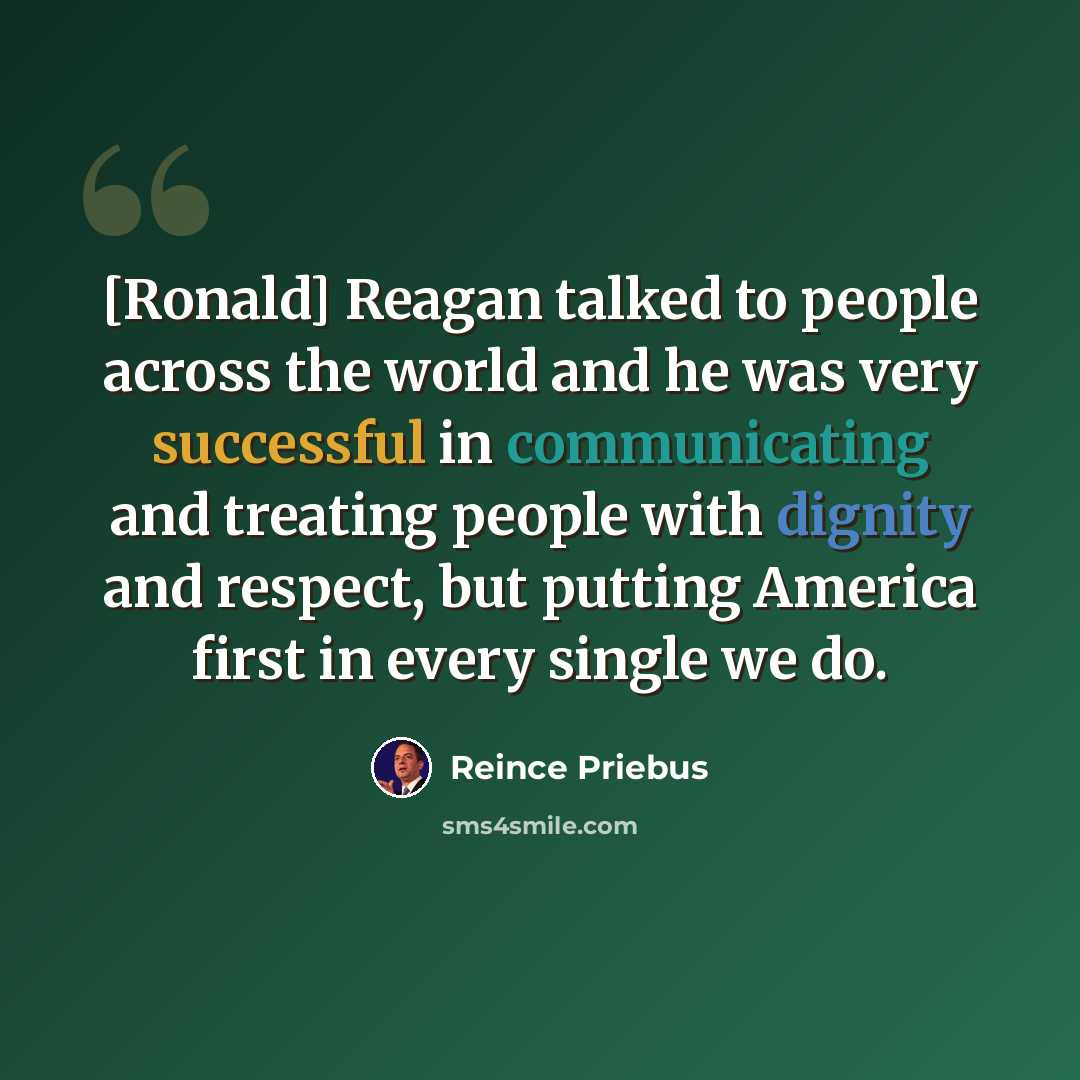 “[Ronald] Reagan talked to people across the world and he was very successful in communicating and treating people with dignity and respect, but putting America first in every single we do.” quote by Reince Priebus