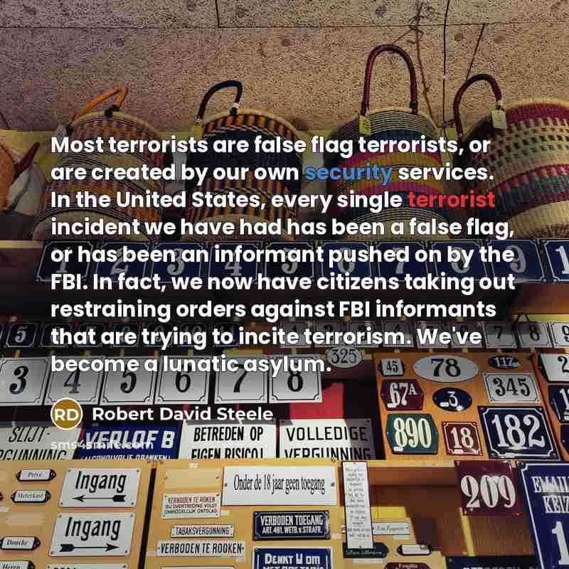 “Most terrorists are false flag terrorists, or are created by our own security services. In the United States, every single terrorist incident we have had has been a false flag, or has been an informant pushed on by the FBI. In fact, we now have citizens taking out restraining orders against FBI…” quote by Robert David Steele