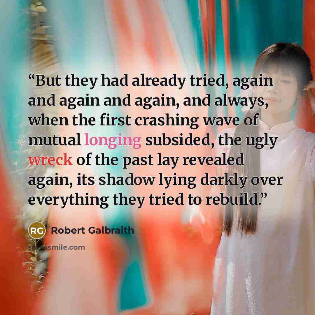 “But they had already tried, again and again and again, and always, when the first crashing wave of mutual longing subsided, the ugly wreck of the past lay revealed again, its shadow lying darkly over everything they tried to rebuild.” quote by robert galbraith