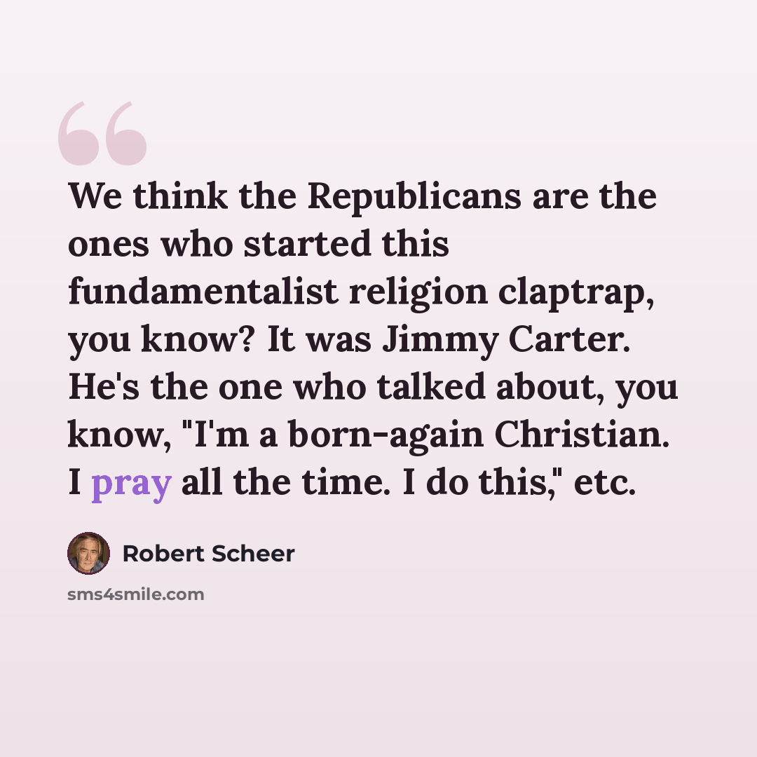 “We think the Republicans are the ones who started this fundamentalist religion claptrap, you know? It was Jimmy Carter. He's the one who talked about, you know, "I'm a born-again Christian. I pray all the time. I do this," etc.” quote by Robert Scheer