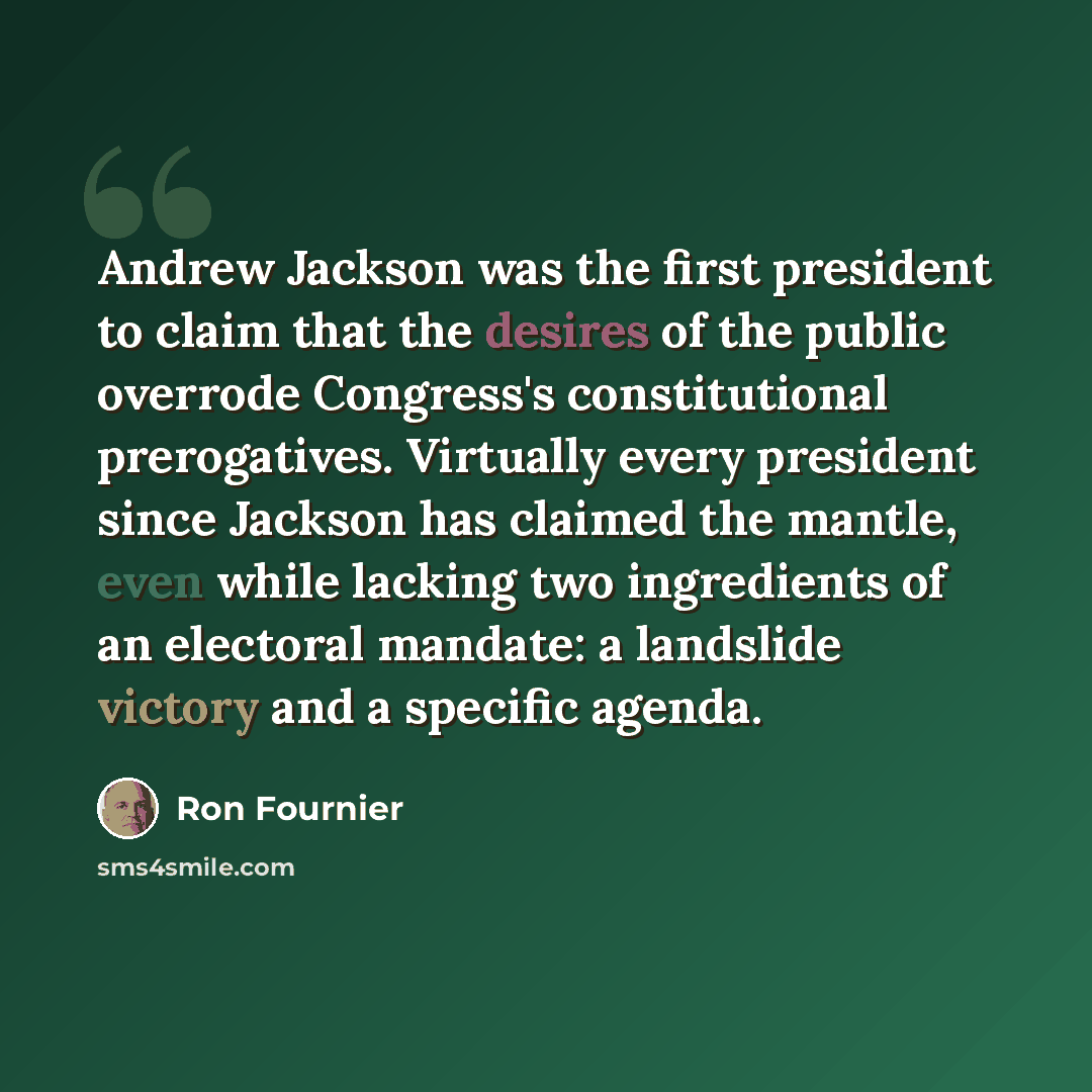 “Andrew Jackson was the first president to claim that the desires of the public overrode Congress's constitutional prerogatives. Virtually every president since Jackson has claimed the mantle, even while lacking two ingredients of an electoral mandate: a landslide victory and a specific agenda.” quote by Ron Fournier