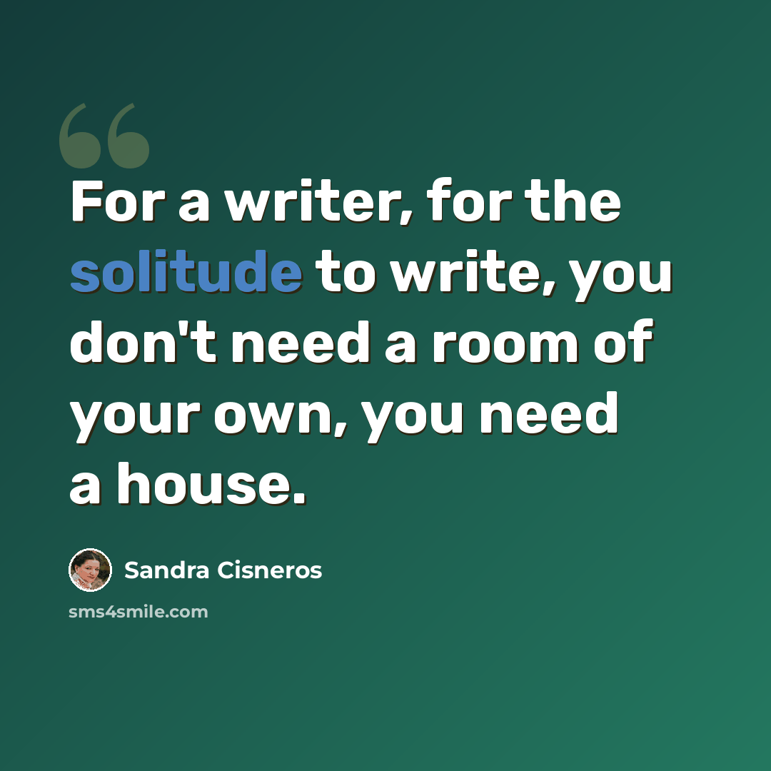 “For a writer, for the solitude to write, you don't need a room of your own, you need a house.” quote by Sandra Cisneros