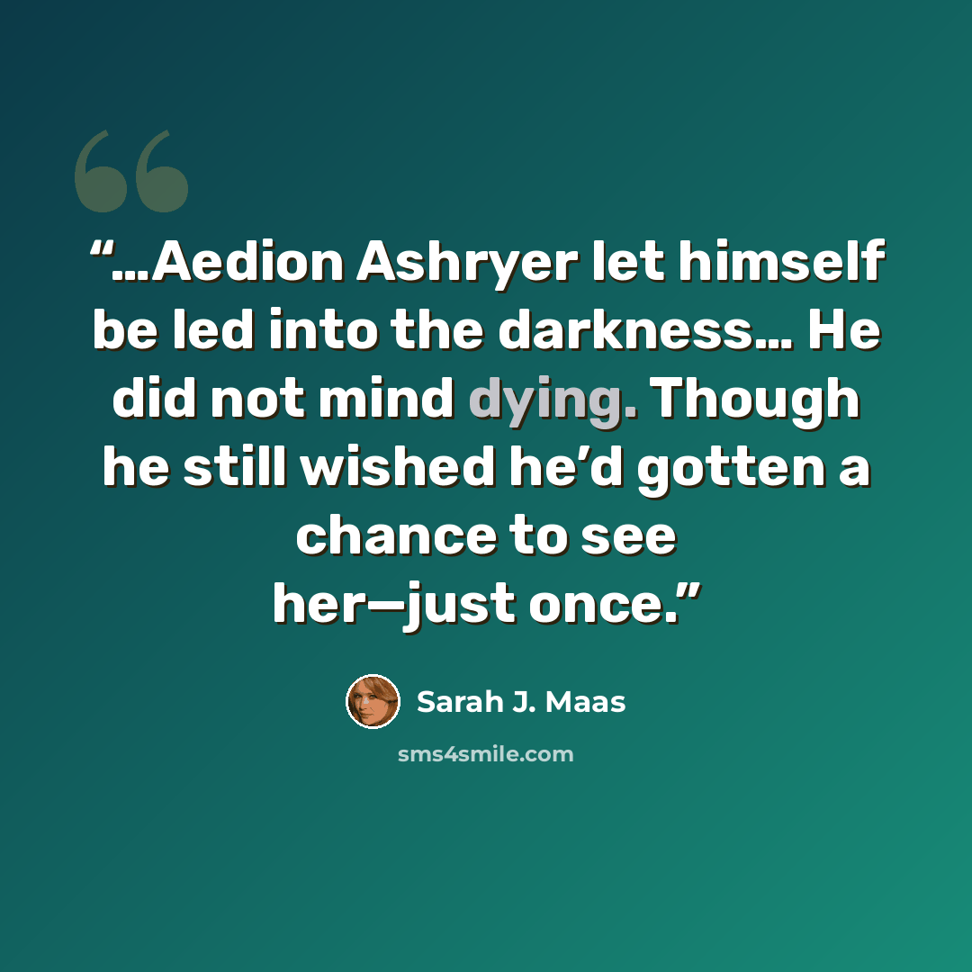 “…Aedion Ashryer let himself be led into the darkness… He did not mind dying. Though he still wished he’d gotten a chance to see her—just once.” quote by Sarah J. Maas