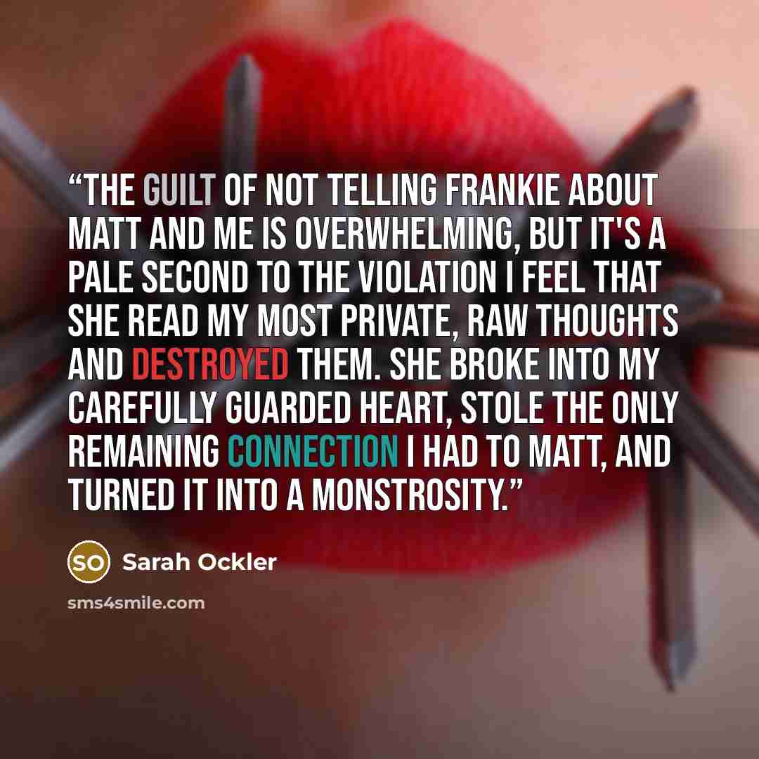 “The guilt of not telling Frankie about Matt and me is overwhelming, but it's a pale second to the violation I feel that she read my most private, raw thoughts and destroyed them. She broke into my carefully guarded heart, stole the only remaining connection I had to Matt, and turned it into a…” quote by Sarah Ockler