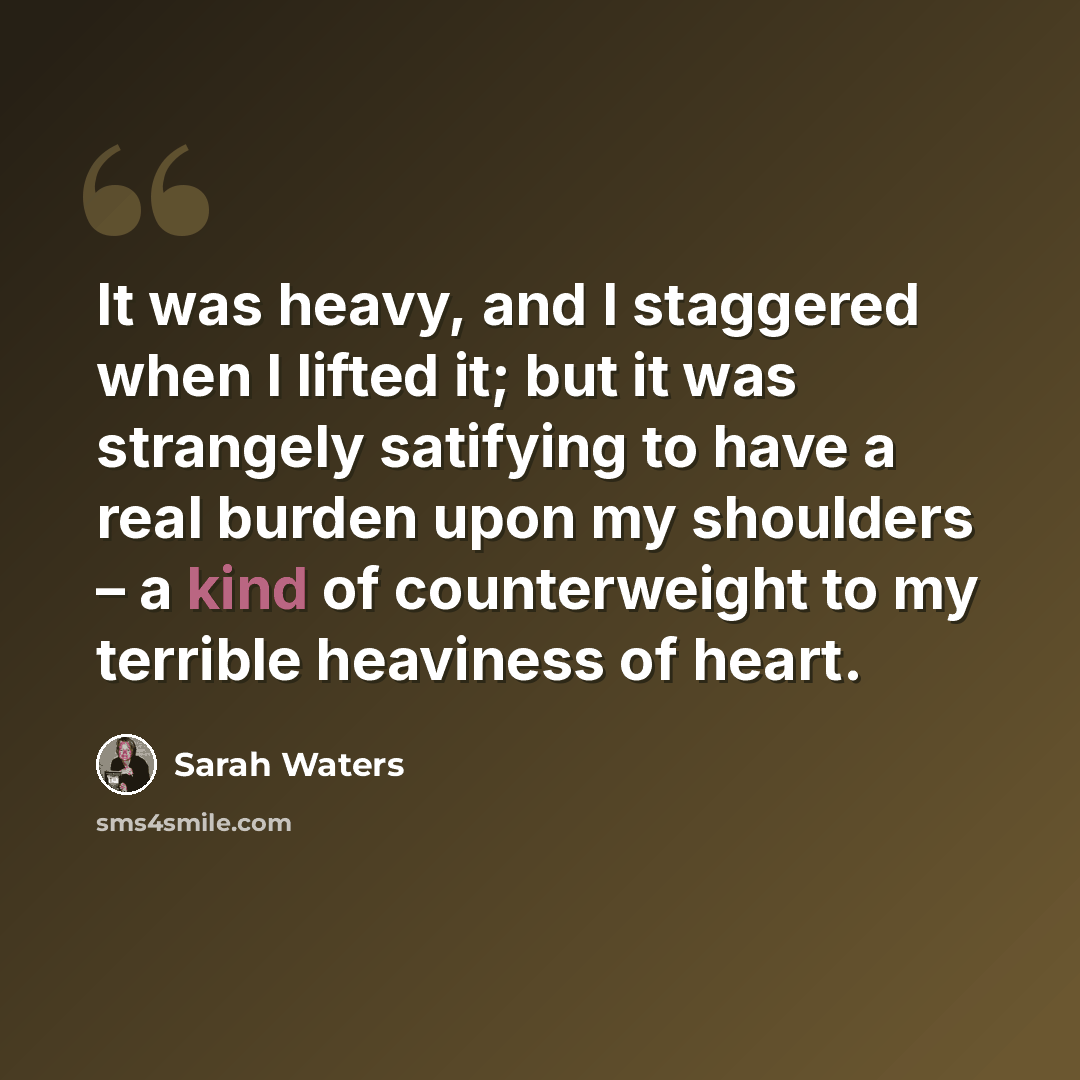 “It was heavy, and I staggered when I lifted it; but it was strangely satifying to have a real burden upon my shoulders – a kind of counterweight to my terrible heaviness of heart.” quote by Sarah Waters