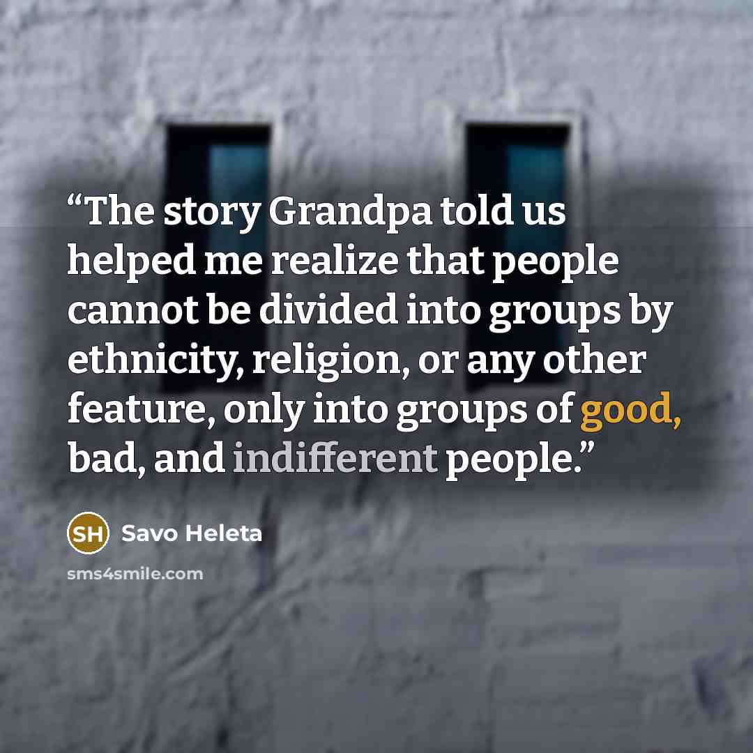 “The story Grandpa told us helped me realize that people cannot be divided into groups by ethnicity, religion, or any other feature, only into groups of good, bad, and indifferent people.” quote by Savo Heleta