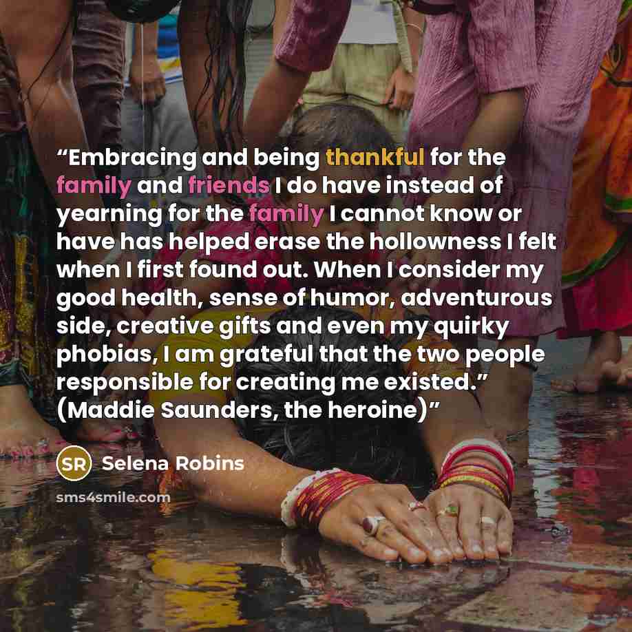 “Embracing and being thankful for the family and friends I do have instead of yearning for the family I cannot know or have has helped erase the hollowness I felt when I first found out. When I consider my good health, sense of humor, adventurous side, creative gifts and even my quirky phobias, I…” quote by Selena Robins