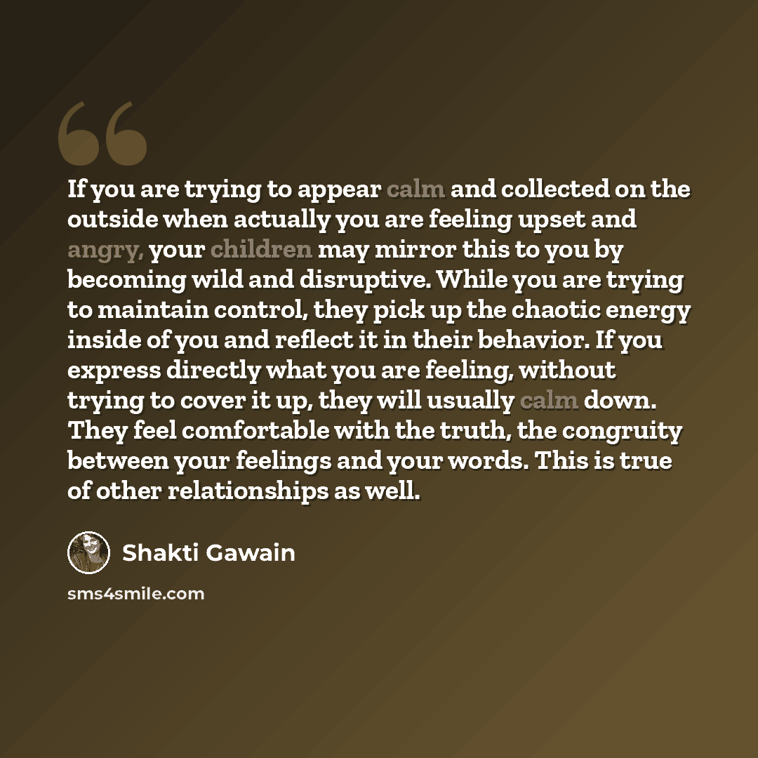 “If you are trying to appear calm and collected on the outside when actually you are feeling upset and angry, your children may mirror this to you by becoming wild and disruptive. While you are trying to maintain control, they pick up the chaotic energy inside of you and reflect it in their…” quote by Shakti Gawain