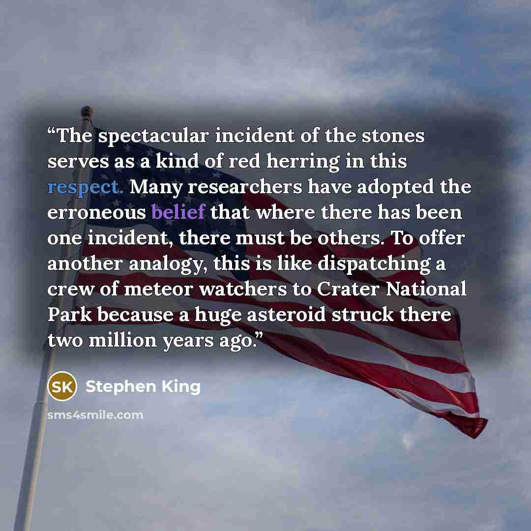 “The spectacular incident of the stones serves as a kind of red herring in this respect. Many researchers have adopted the erroneous belief that where there has been one incident, there must be others. To offer another analogy, this is like dispatching a crew of meteor watchers to Crater National…” quote by Stephen King