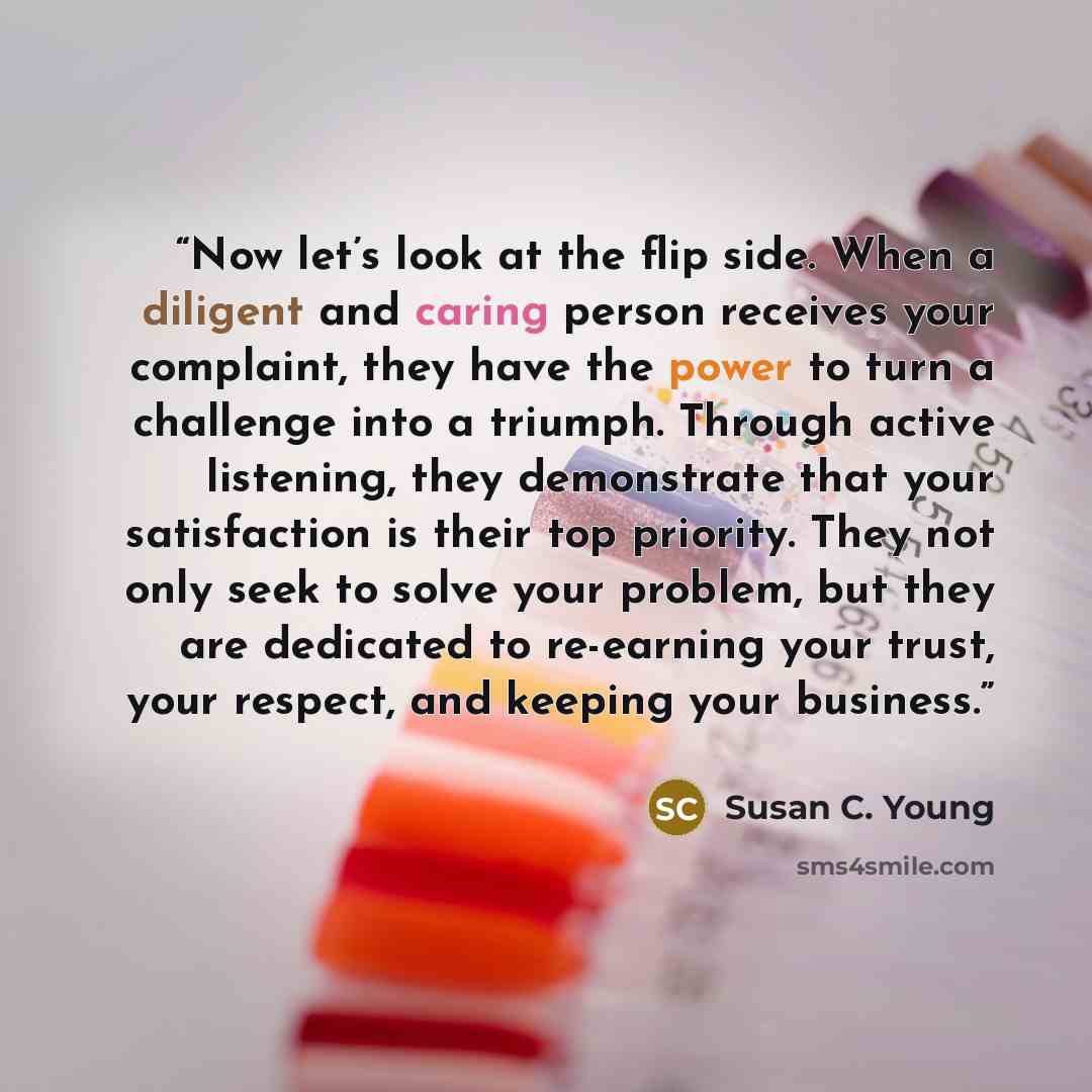 “Now let’s look at the flip side. When a diligent and caring person receives your complaint, they have the power to turn a challenge into a triumph. Through active listening, they demonstrate that your satisfaction is their top priority. They not only seek to solve your problem, but they are…” quote by Susan C. Young