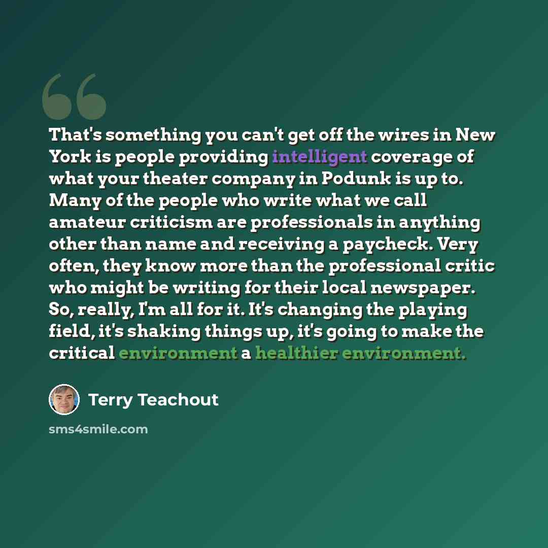 “That's something you can't get off the wires in New York is people providing intelligent coverage of what your theater company in Podunk is up to. Many of the people who write what we call amateur criticism are professionals in anything other than name and receiving a paycheck. Very often, they…” quote by Terry Teachout