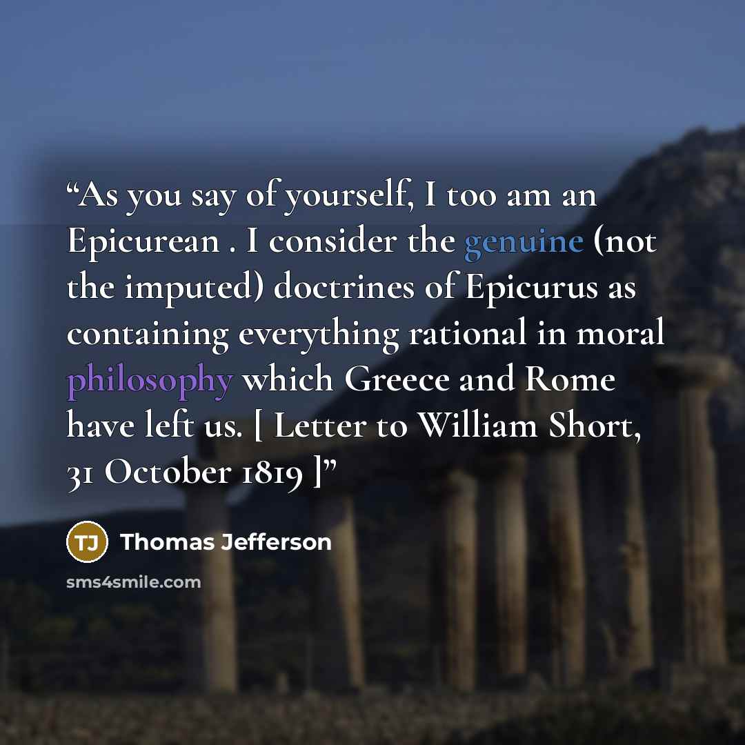 “As you say of yourself, I too am an Epicurean . I consider the genuine (not the imputed) doctrines of Epicurus as containing everything rational in moral philosophy which Greece and Rome have left us. [ Letter to William Short, 31 October 1819 ]” quote by Thomas Jefferson