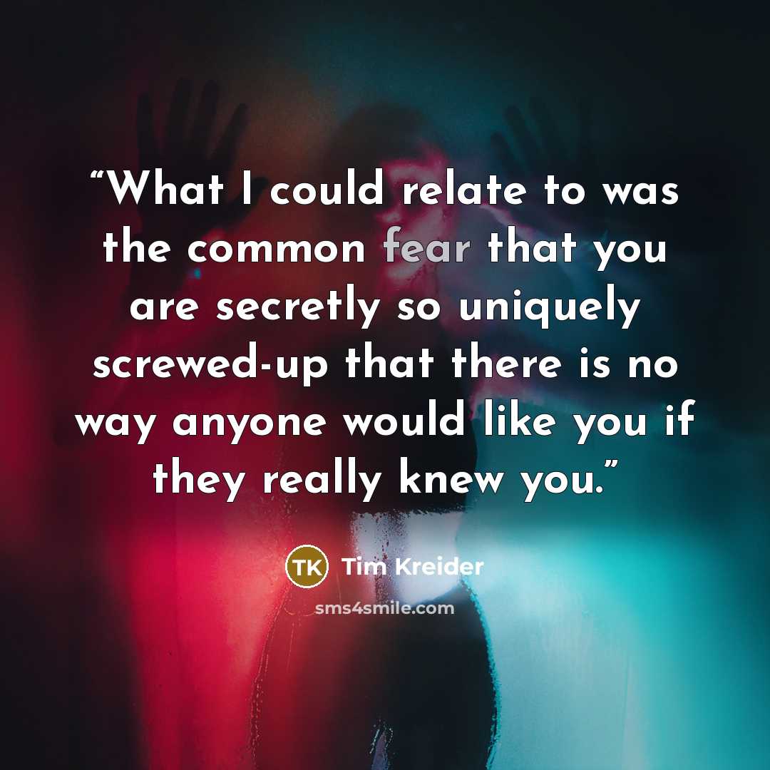 “What I could relate to was the common fear that you are secretly so uniquely screwed-up that there is no way anyone would like you if they really knew you.” quote by Tim Kreider