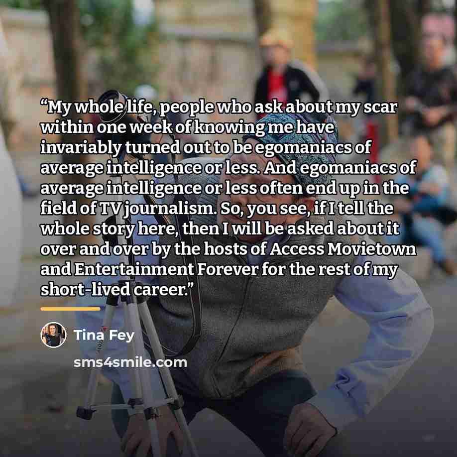 “My whole life, people who ask about my scar within one week of knowing me have invariably turned out to be egomaniacs of average intelligence or less. And egomaniacs of average intelligence or less often end up in the field of TV journalism. So, you see, if I tell the whole story here, then I will…” quote by Tina Fey