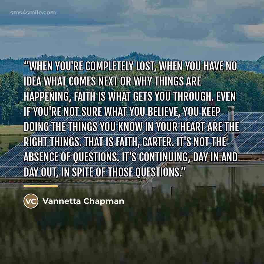 “When you're completely lost, when you have no idea what comes next or why things are happening, faith is what gets you through. Even if you're not sure what you believe, you keep doing the things you know in your heart are the right things. That is faith, Carter. It's not the absence of questions…” quote by Vannetta Chapman