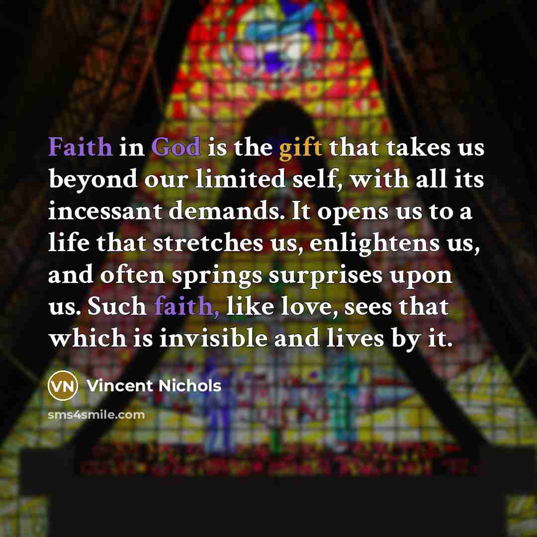 “Faith in God is the gift that takes us beyond our limited self, with all its incessant demands. It opens us to a life that stretches us, enlightens us, and often springs surprises upon us. Such faith, like love, sees that which is invisible and lives by it.” quote by Vincent Nichols