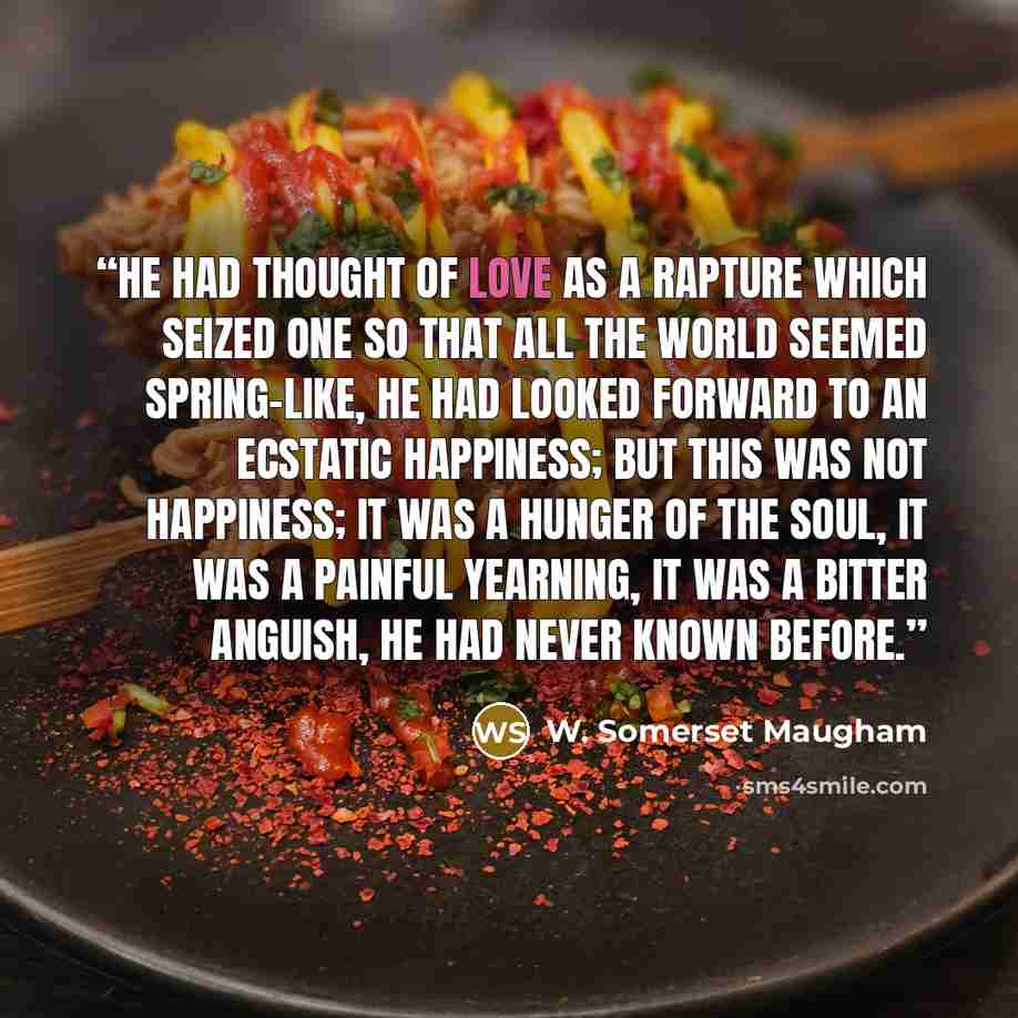 “He had thought of love as a rapture which seized one so that all the world seemed spring-like, he had looked forward to an ecstatic happiness; but this was not happiness; it was a hunger of the soul, it was a painful yearning, it was a bitter anguish, he had never known before.” quote by W. Somerset Maugham