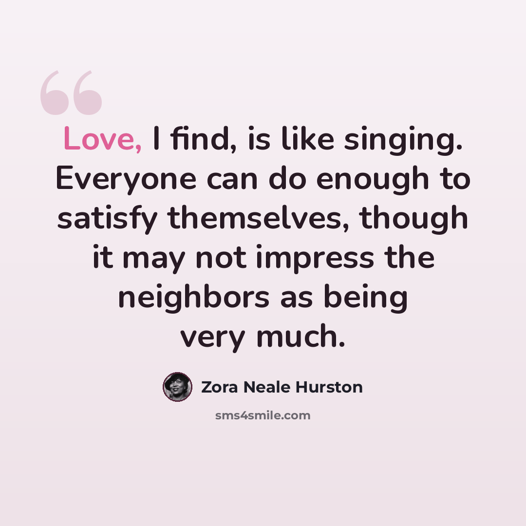 “Love, I find, is like singing. Everyone can do enough to satisfy themselves, though it may not impress the neighbors as being very much.” quote by Zora Neale Hurston
