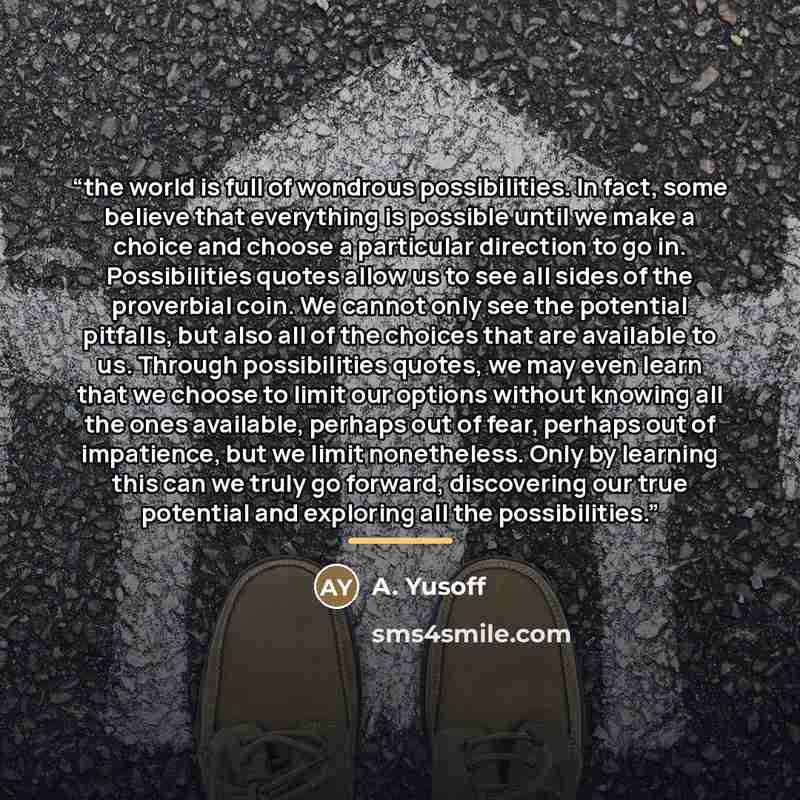 “the world is full of wondrous possibilities. In fact, some believe that everything is possible until we make a choice and choose a particular direction to go in. Possibilities quotes allow us to see all sides of the proverbial coin. We cannot only see the potential pitfalls, but also all of the…” quote by Anonymous
