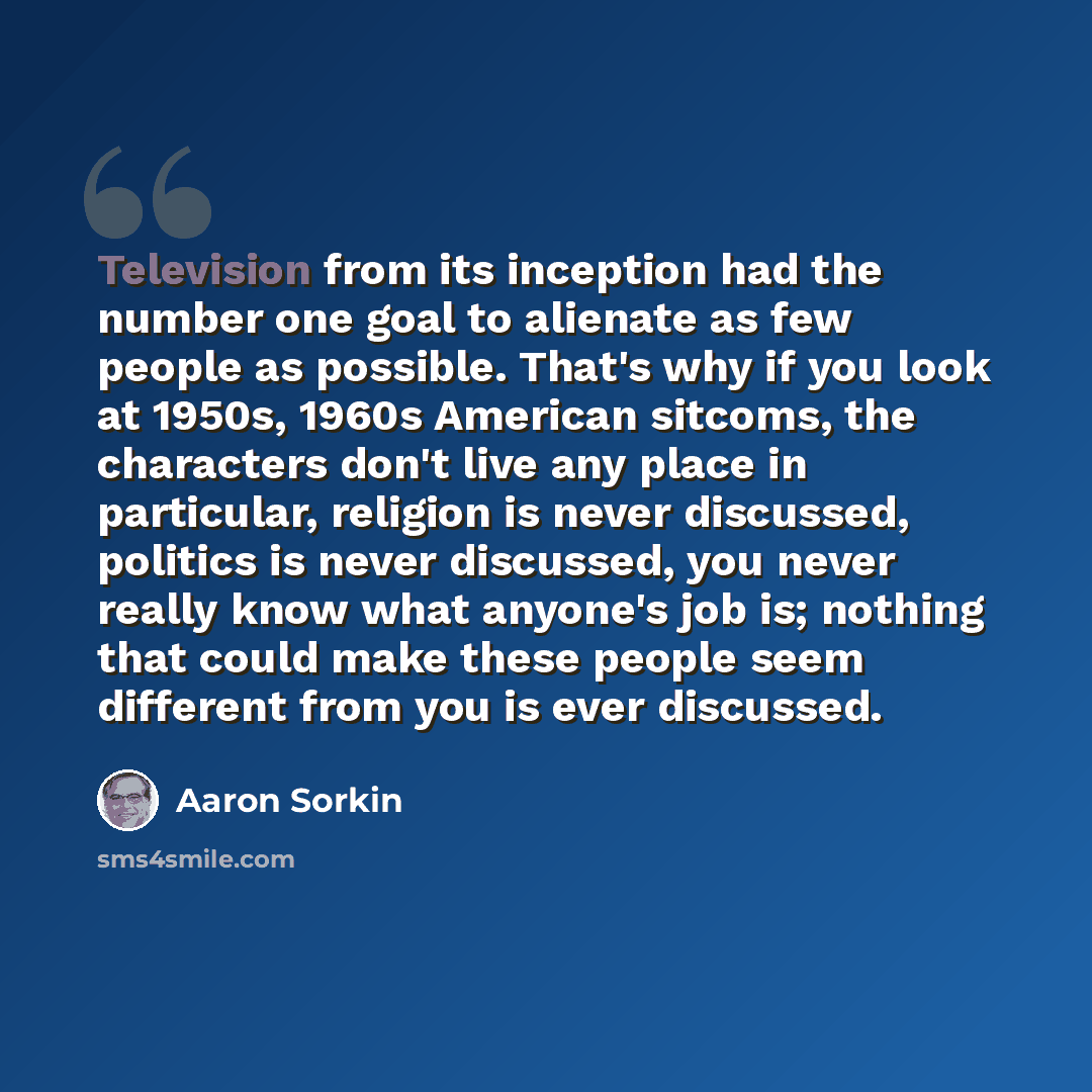 “Television from its inception had the number one goal to alienate as few people as possible. That's why if you look at 1950s, 1960s American sitcoms, the characters don't live any place in particular, religion is never discussed, politics is never discussed, you never really know what anyone's job…” quote by Aaron Sorkin