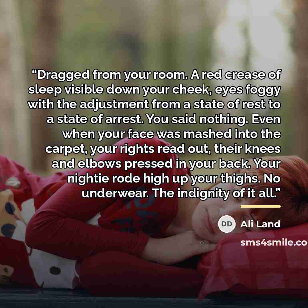 “Dragged from your room. A red crease of sleep visible down your cheek, eyes foggy with the adjustment from a state of rest to a state of arrest. You said nothing. Even when your face was mashed into the carpet, your rights read out, their knees and elbows pressed in your back. Your nightie rode…” quote by Ali Land