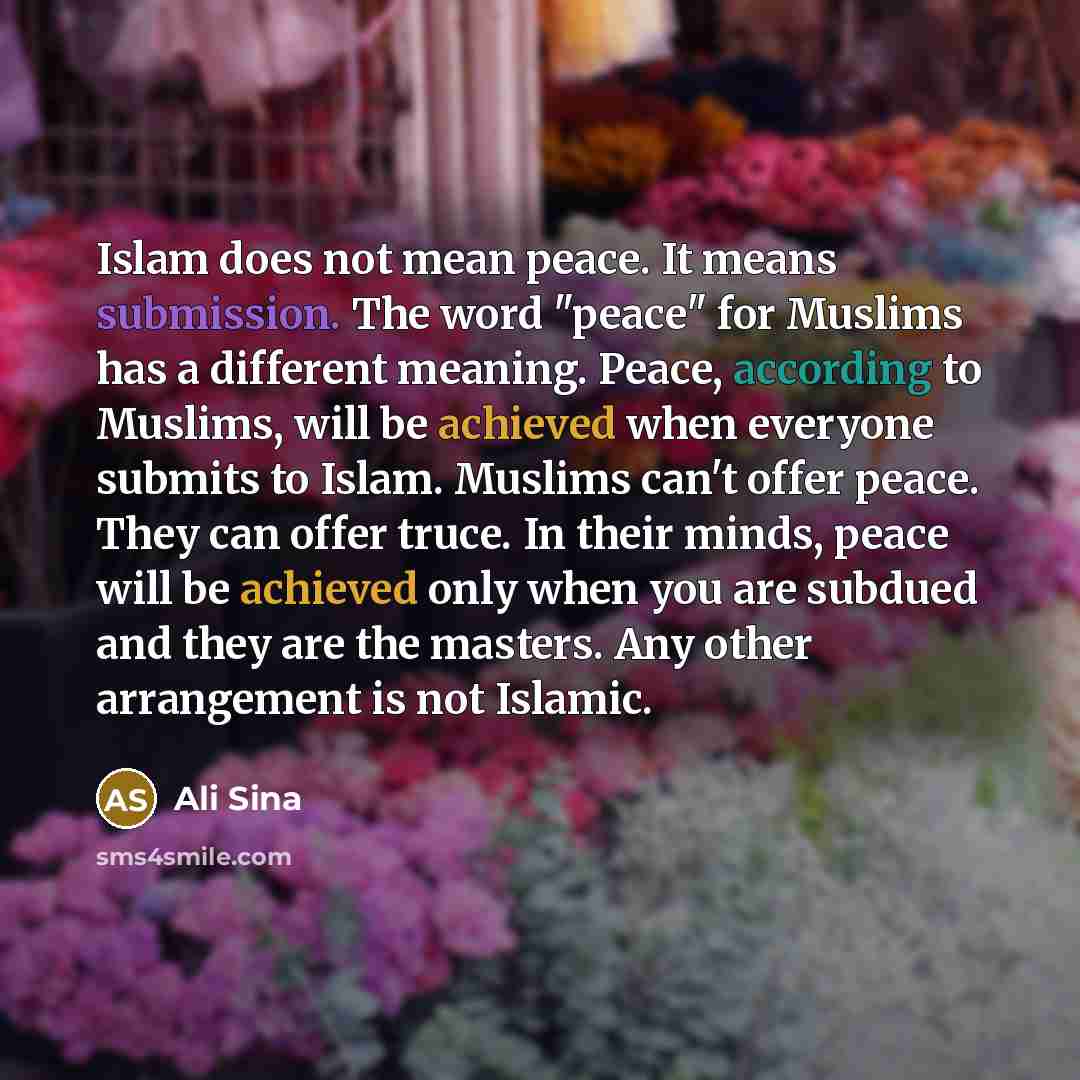 “Islam does not mean peace. It means submission. The word "peace" for Muslims has a different meaning. Peace, according to Muslims, will be achieved when everyone submits to Islam. Muslims can't offer peace. They can offer truce. In their minds, peace will be achieved only when you are subdued and…” quote by Ali Sina