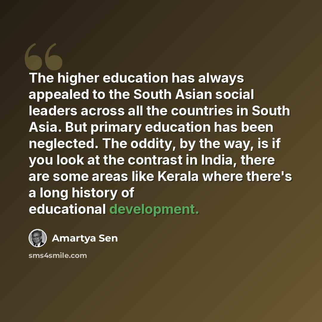 “The higher education has always appealed to the South Asian social leaders across all the countries in South Asia. But primary education has been neglected. The oddity, by the way, is if you look at the contrast in India, there are some areas like Kerala where there's a long history of educational…” quote by Amartya Sen