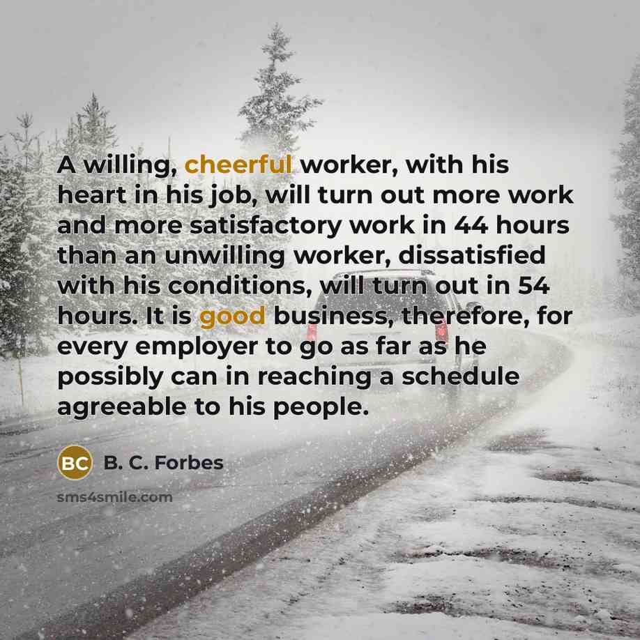 “A willing, cheerful worker, with his heart in his job, will turn out more work and more satisfactory work in 44 hours than an unwilling worker, dissatisfied with his conditions, will turn out in 54 hours. It is good business, therefore, for every employer to go as far as he possibly can in…” quote by B. C. Forbes