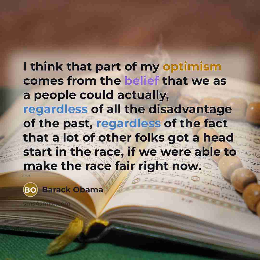 “I think that part of my optimism comes from the belief that we as a people could actually, regardless of all the disadvantage of the past, regardless of the fact that a lot of other folks got a head start in the race, if we were able to make the race fair right now.” quote by Barack Obama