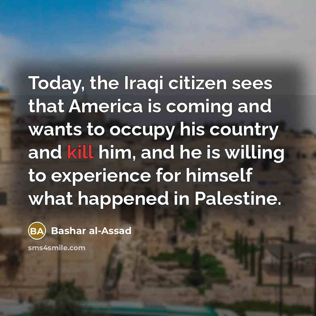 “Today, the Iraqi citizen sees that America is coming and wants to occupy his country and kill him, and he is willing to experience for himself what happened in Palestine.” quote by Bashar al-Assad