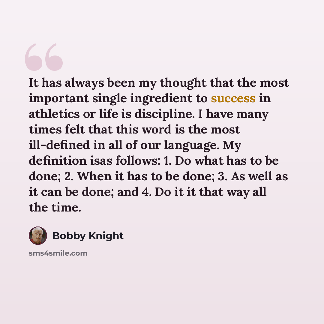 “It has always been my thought that the most important single ingredient to success in athletics or life is discipline. I have many times felt that this word is the most ill-defined in all of our language. My definition isas follows: 1. Do what has to be done; 2. When it has to be done; 3. As well…” quote by Bobby Knight