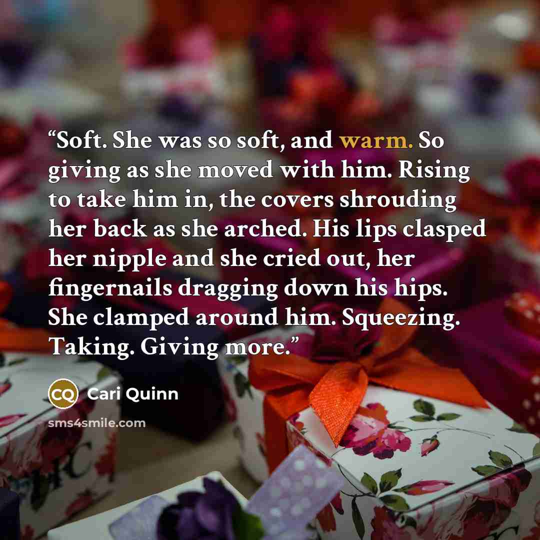“Soft. She was so soft, and warm. So giving as she moved with him. Rising to take him in, the covers shrouding her back as she arched. His lips clasped her nipple and she cried out, her fingernails dragging down his hips. She clamped around him. Squeezing. Taking. Giving more.” quote by Cari Quinn